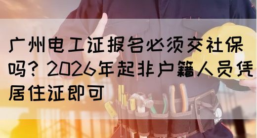 广州电工证报名必须交社保吗？2026年起非户籍人员凭居住证即可(图1)