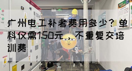 广州电工补考费用多少？单科仅需150元，不重复交培训费(图1)