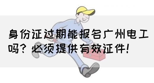 身份证过期能报名广州电工吗？必须提供有效证件！(图1)