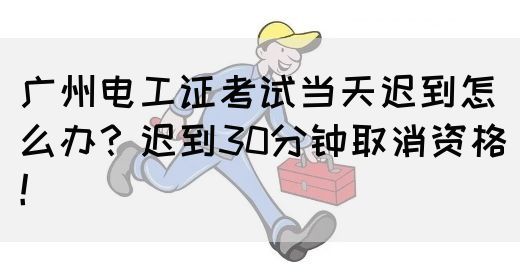 广州电工证考试当天迟到怎么办？迟到30分钟取消资格！(图1)