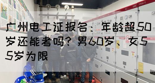 广州电工证报名：年龄超50岁还能考吗？男60岁、女55岁为限(图1)