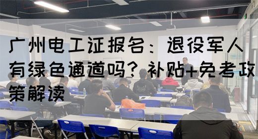 广州电工证报名：退役军人有绿色通道吗？补贴+免考政策解读(图1)