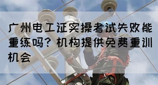 广州电工证实操考试失败能重练吗？机构提供免费重训机会(图1)