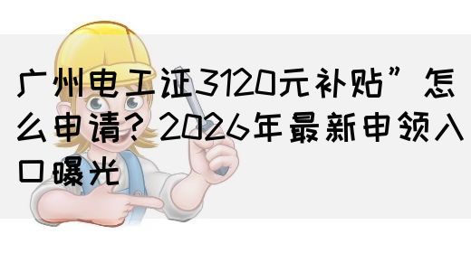 广州电工证3120元补贴”怎么申请？2026年最新申领入口曝光(图1)