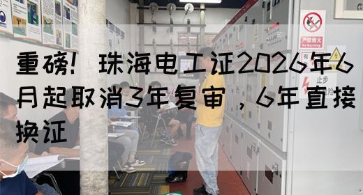 重磅！珠海电工证2026年6月起取消3年复审，6年直接换证(图1)