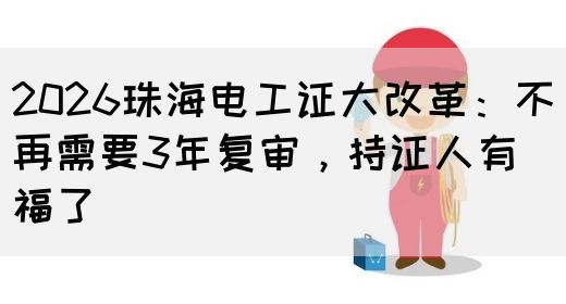 2026珠海电工证大改革：不再需要3年复审，持证人有福了(图1)