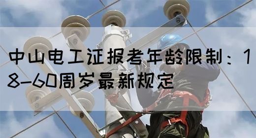 中山电工证报考年龄限制：18-60周岁最新规定(图1)